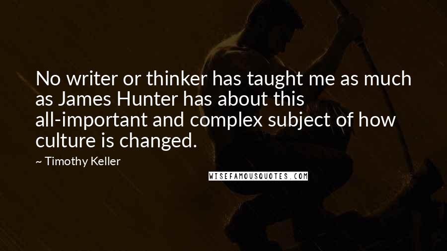 Timothy Keller Quotes: No writer or thinker has taught me as much as James Hunter has about this all-important and complex subject of how culture is changed.