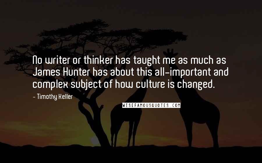 Timothy Keller Quotes: No writer or thinker has taught me as much as James Hunter has about this all-important and complex subject of how culture is changed.