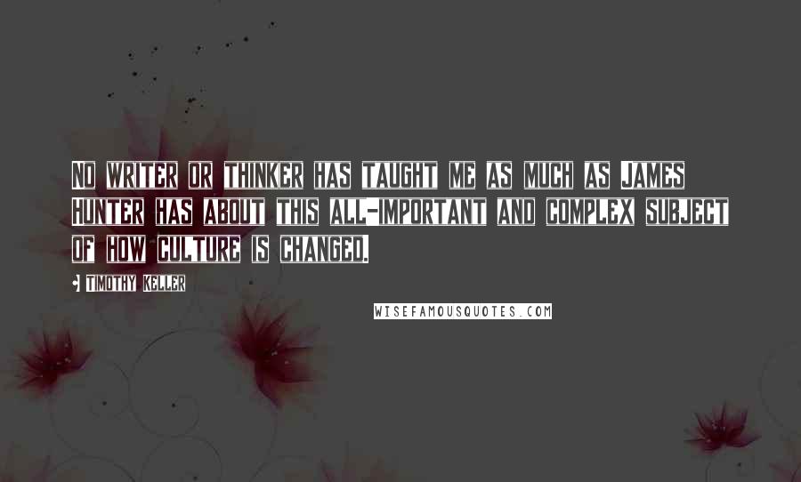 Timothy Keller Quotes: No writer or thinker has taught me as much as James Hunter has about this all-important and complex subject of how culture is changed.