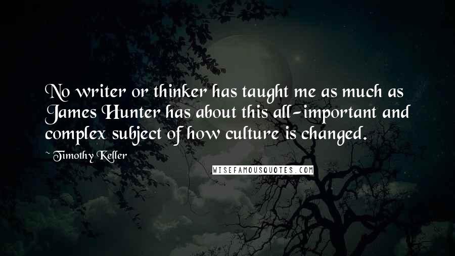 Timothy Keller Quotes: No writer or thinker has taught me as much as James Hunter has about this all-important and complex subject of how culture is changed.