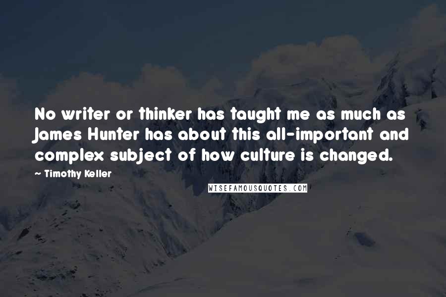 Timothy Keller Quotes: No writer or thinker has taught me as much as James Hunter has about this all-important and complex subject of how culture is changed.