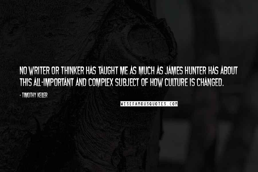 Timothy Keller Quotes: No writer or thinker has taught me as much as James Hunter has about this all-important and complex subject of how culture is changed.