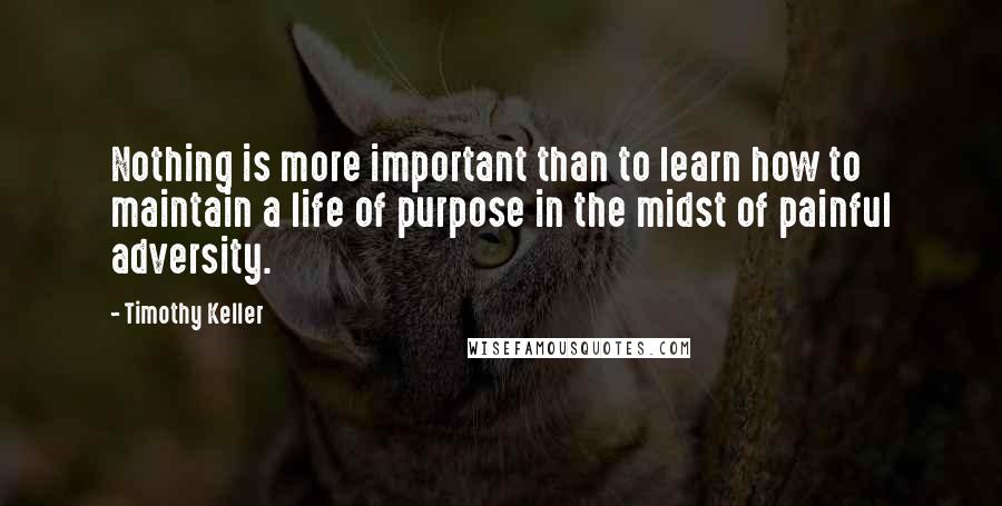 Timothy Keller Quotes: Nothing is more important than to learn how to maintain a life of purpose in the midst of painful adversity.