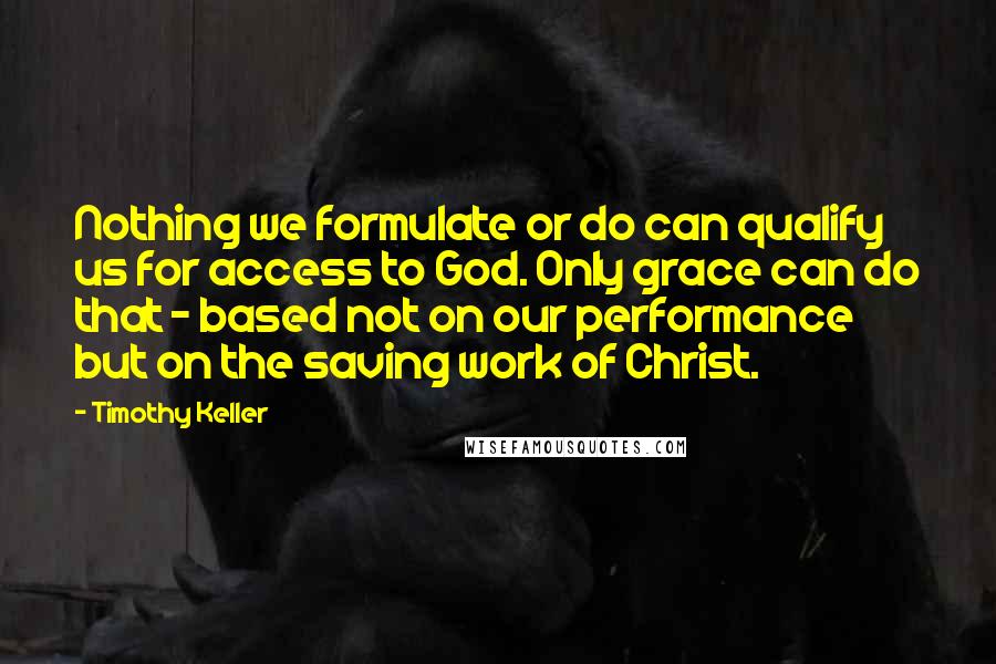 Timothy Keller Quotes: Nothing we formulate or do can qualify us for access to God. Only grace can do that - based not on our performance but on the saving work of Christ.