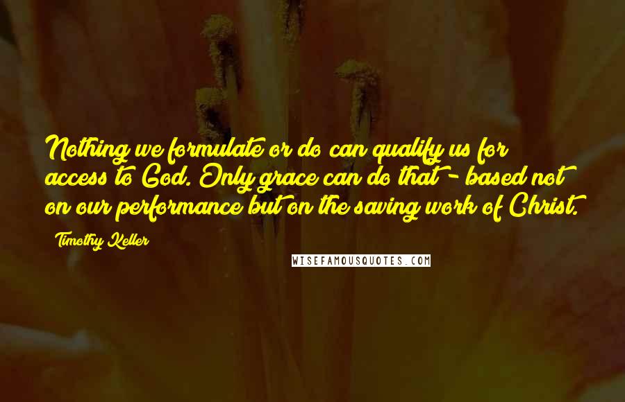 Timothy Keller Quotes: Nothing we formulate or do can qualify us for access to God. Only grace can do that - based not on our performance but on the saving work of Christ.