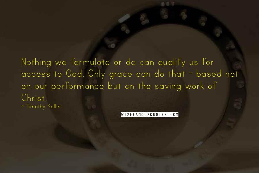 Timothy Keller Quotes: Nothing we formulate or do can qualify us for access to God. Only grace can do that - based not on our performance but on the saving work of Christ.