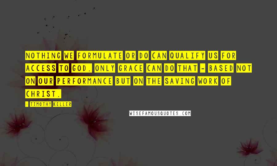 Timothy Keller Quotes: Nothing we formulate or do can qualify us for access to God. Only grace can do that - based not on our performance but on the saving work of Christ.