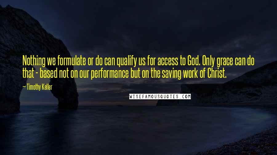 Timothy Keller Quotes: Nothing we formulate or do can qualify us for access to God. Only grace can do that - based not on our performance but on the saving work of Christ.