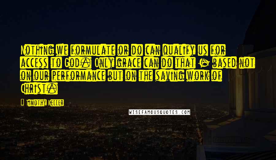 Timothy Keller Quotes: Nothing we formulate or do can qualify us for access to God. Only grace can do that - based not on our performance but on the saving work of Christ.