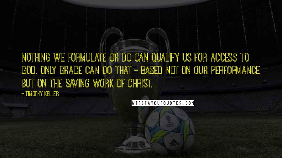 Timothy Keller Quotes: Nothing we formulate or do can qualify us for access to God. Only grace can do that - based not on our performance but on the saving work of Christ.