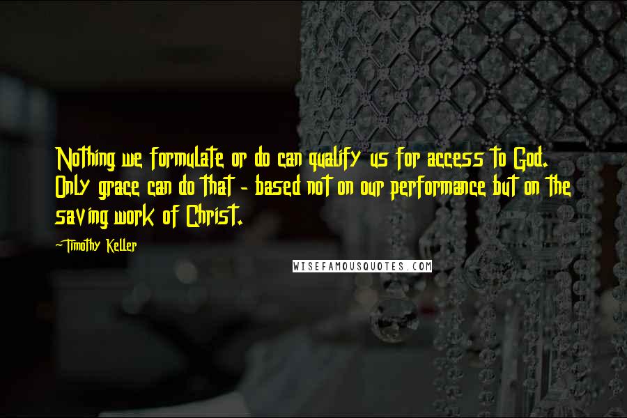 Timothy Keller Quotes: Nothing we formulate or do can qualify us for access to God. Only grace can do that - based not on our performance but on the saving work of Christ.