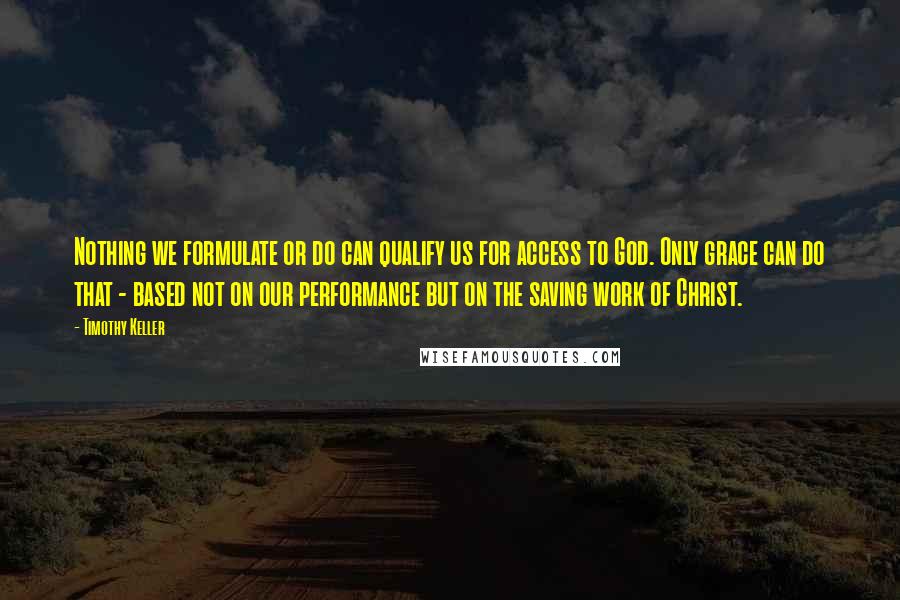 Timothy Keller Quotes: Nothing we formulate or do can qualify us for access to God. Only grace can do that - based not on our performance but on the saving work of Christ.