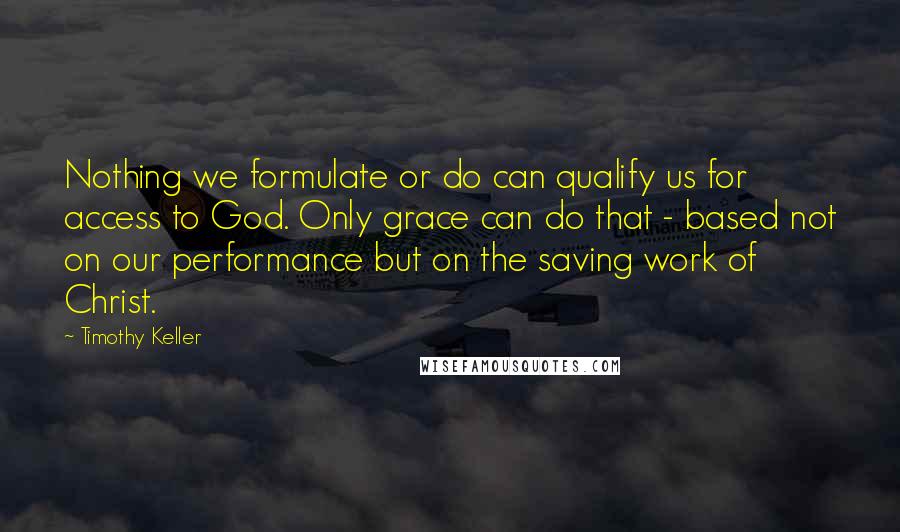 Timothy Keller Quotes: Nothing we formulate or do can qualify us for access to God. Only grace can do that - based not on our performance but on the saving work of Christ.