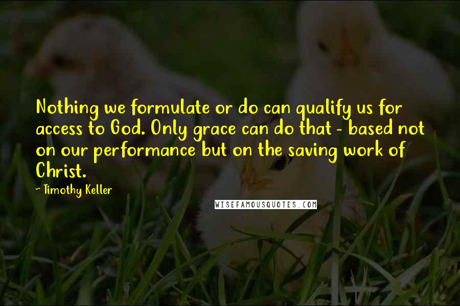 Timothy Keller Quotes: Nothing we formulate or do can qualify us for access to God. Only grace can do that - based not on our performance but on the saving work of Christ.