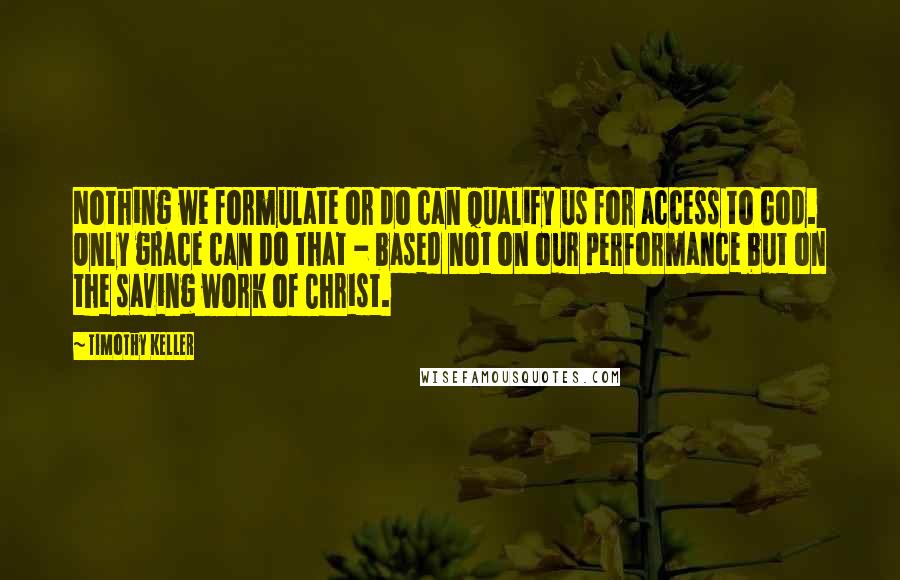 Timothy Keller Quotes: Nothing we formulate or do can qualify us for access to God. Only grace can do that - based not on our performance but on the saving work of Christ.