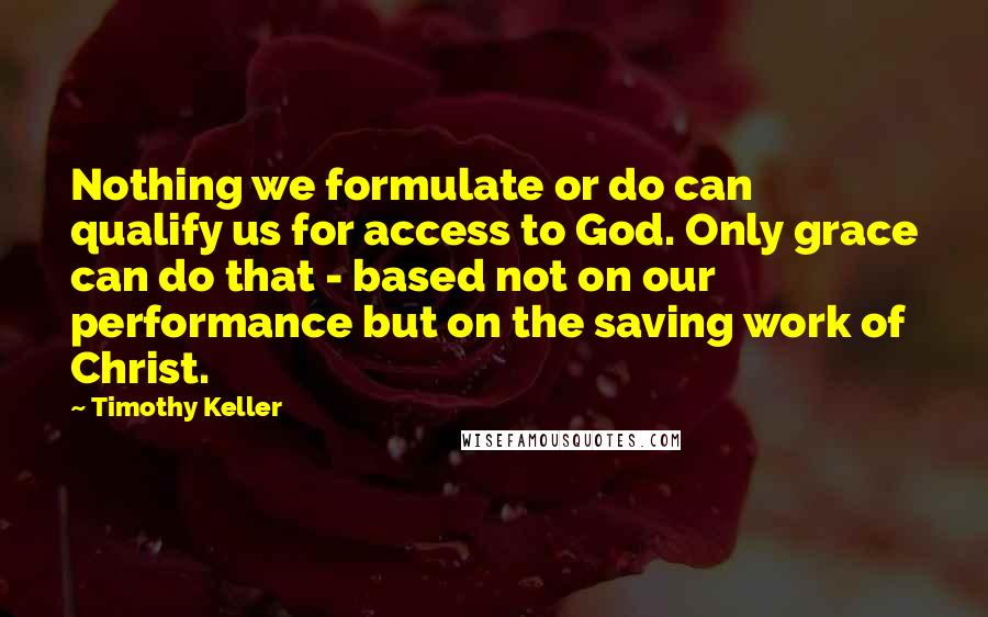 Timothy Keller Quotes: Nothing we formulate or do can qualify us for access to God. Only grace can do that - based not on our performance but on the saving work of Christ.