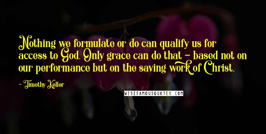 Timothy Keller Quotes: Nothing we formulate or do can qualify us for access to God. Only grace can do that - based not on our performance but on the saving work of Christ.