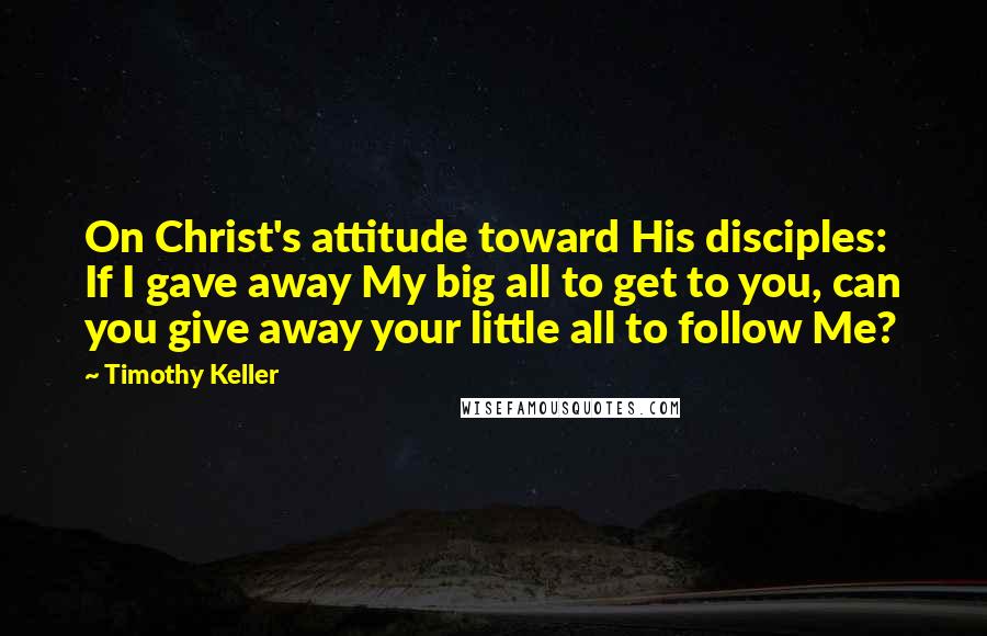 Timothy Keller Quotes: On Christ's attitude toward His disciples: If I gave away My big all to get to you, can you give away your little all to follow Me?