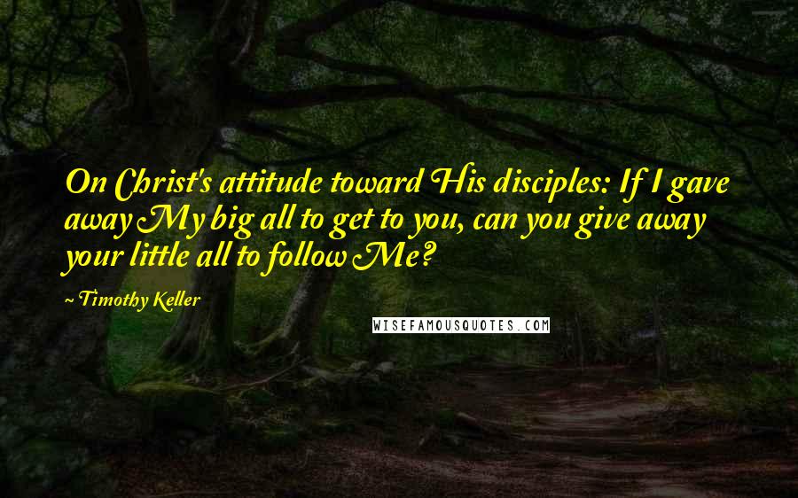 Timothy Keller Quotes: On Christ's attitude toward His disciples: If I gave away My big all to get to you, can you give away your little all to follow Me?