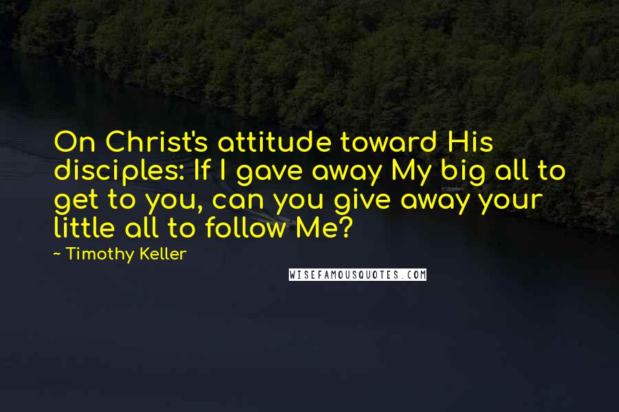 Timothy Keller Quotes: On Christ's attitude toward His disciples: If I gave away My big all to get to you, can you give away your little all to follow Me?