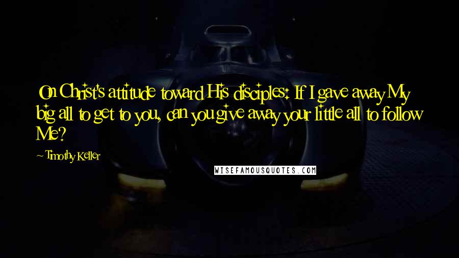 Timothy Keller Quotes: On Christ's attitude toward His disciples: If I gave away My big all to get to you, can you give away your little all to follow Me?