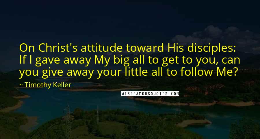 Timothy Keller Quotes: On Christ's attitude toward His disciples: If I gave away My big all to get to you, can you give away your little all to follow Me?
