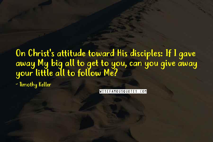 Timothy Keller Quotes: On Christ's attitude toward His disciples: If I gave away My big all to get to you, can you give away your little all to follow Me?