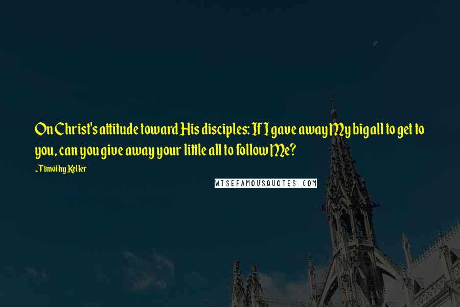 Timothy Keller Quotes: On Christ's attitude toward His disciples: If I gave away My big all to get to you, can you give away your little all to follow Me?