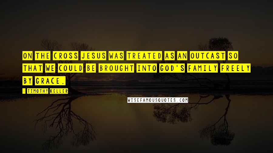 Timothy Keller Quotes: On the cross Jesus was treated as an outcast so that we could be brought into God's family freely by grace.