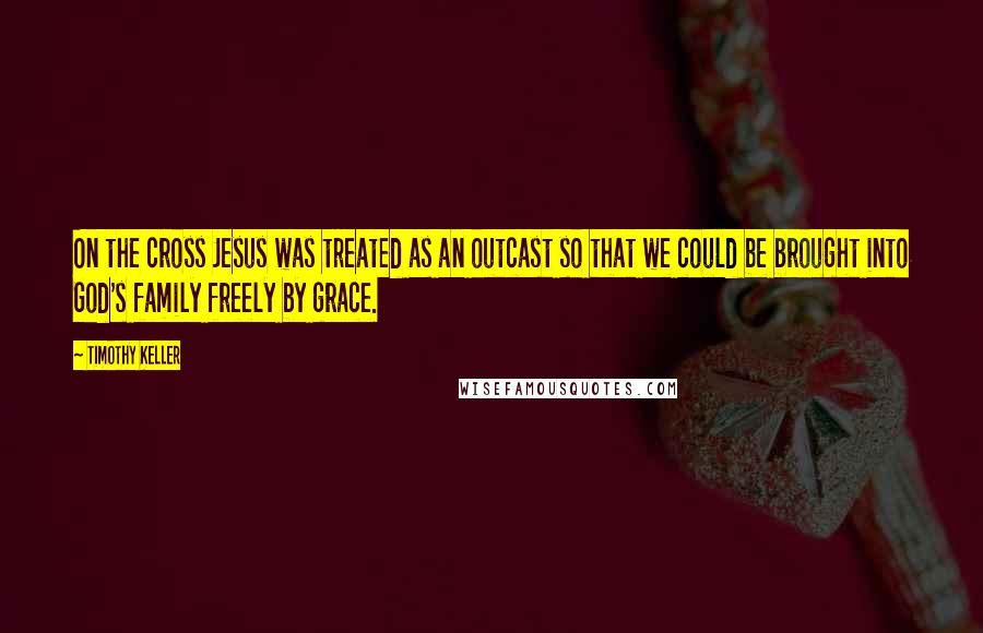 Timothy Keller Quotes: On the cross Jesus was treated as an outcast so that we could be brought into God's family freely by grace.