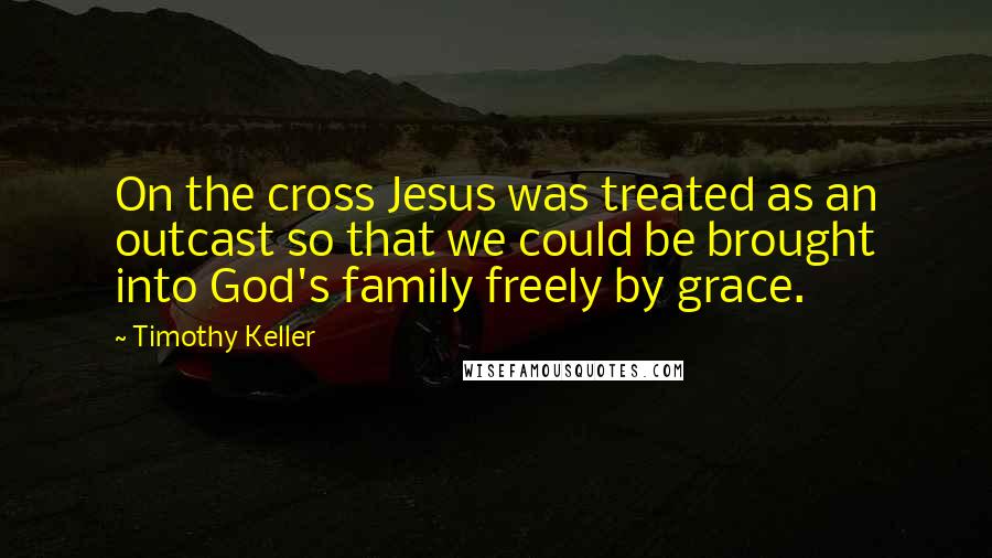 Timothy Keller Quotes: On the cross Jesus was treated as an outcast so that we could be brought into God's family freely by grace.