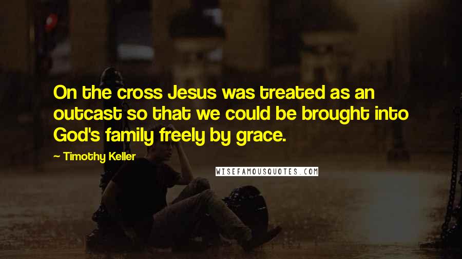 Timothy Keller Quotes: On the cross Jesus was treated as an outcast so that we could be brought into God's family freely by grace.