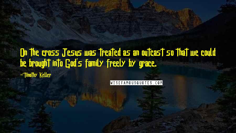 Timothy Keller Quotes: On the cross Jesus was treated as an outcast so that we could be brought into God's family freely by grace.