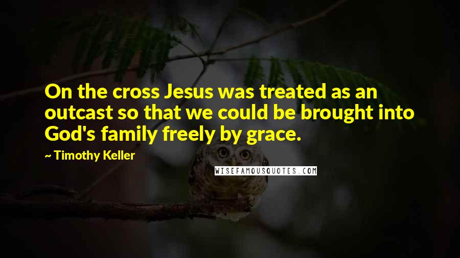 Timothy Keller Quotes: On the cross Jesus was treated as an outcast so that we could be brought into God's family freely by grace.