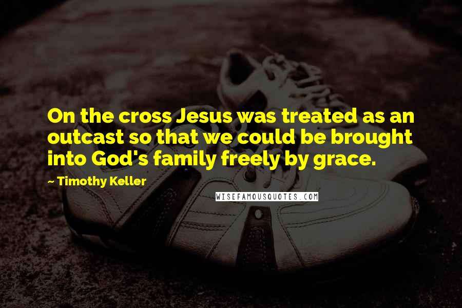 Timothy Keller Quotes: On the cross Jesus was treated as an outcast so that we could be brought into God's family freely by grace.