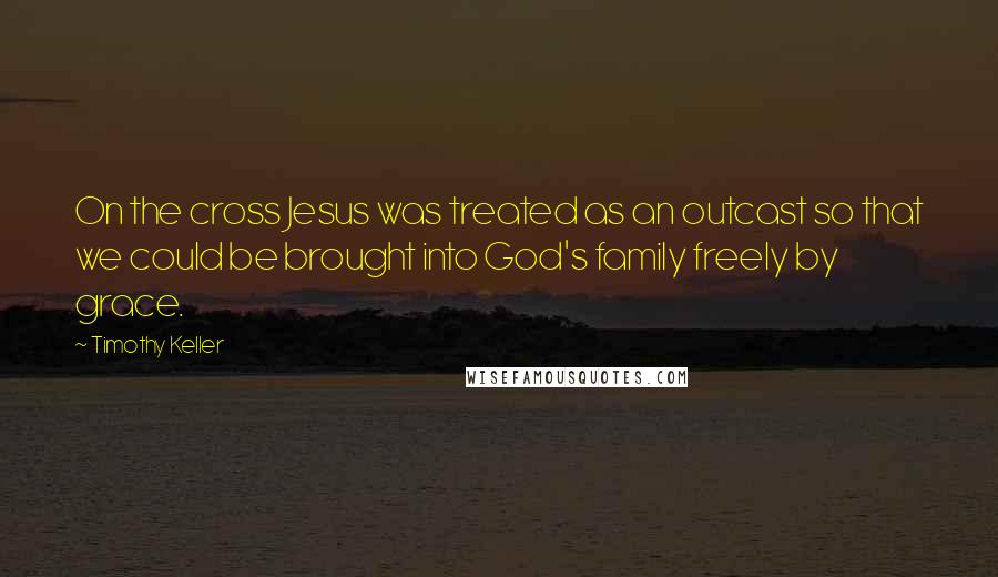 Timothy Keller Quotes: On the cross Jesus was treated as an outcast so that we could be brought into God's family freely by grace.