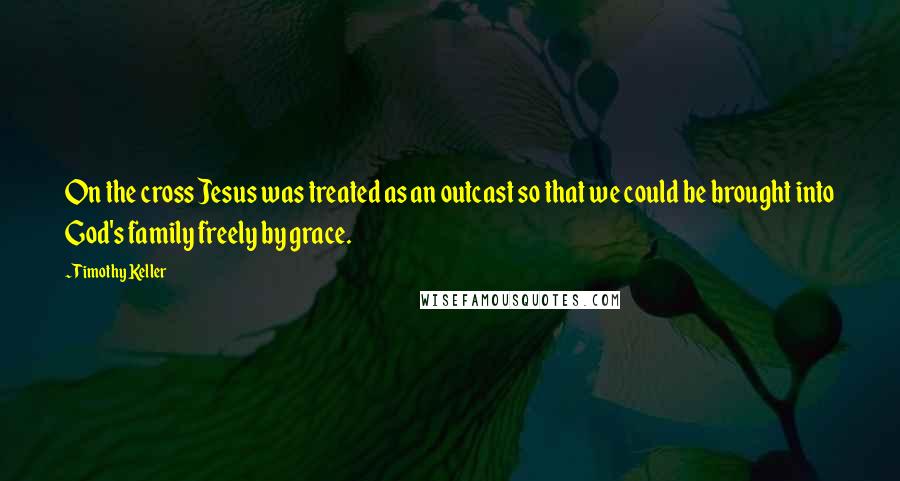 Timothy Keller Quotes: On the cross Jesus was treated as an outcast so that we could be brought into God's family freely by grace.