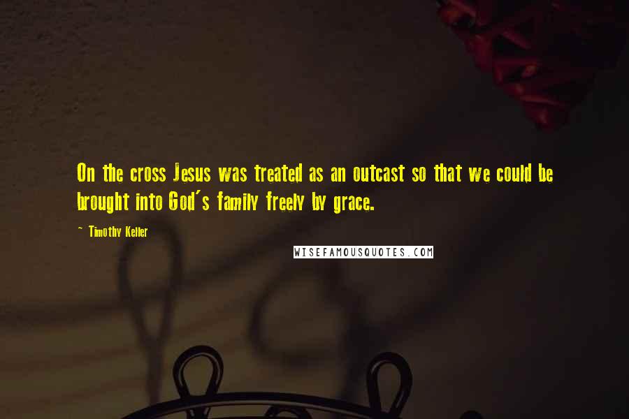 Timothy Keller Quotes: On the cross Jesus was treated as an outcast so that we could be brought into God's family freely by grace.