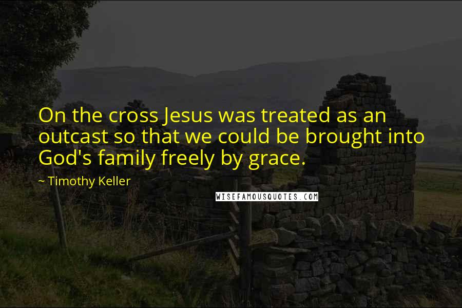 Timothy Keller Quotes: On the cross Jesus was treated as an outcast so that we could be brought into God's family freely by grace.
