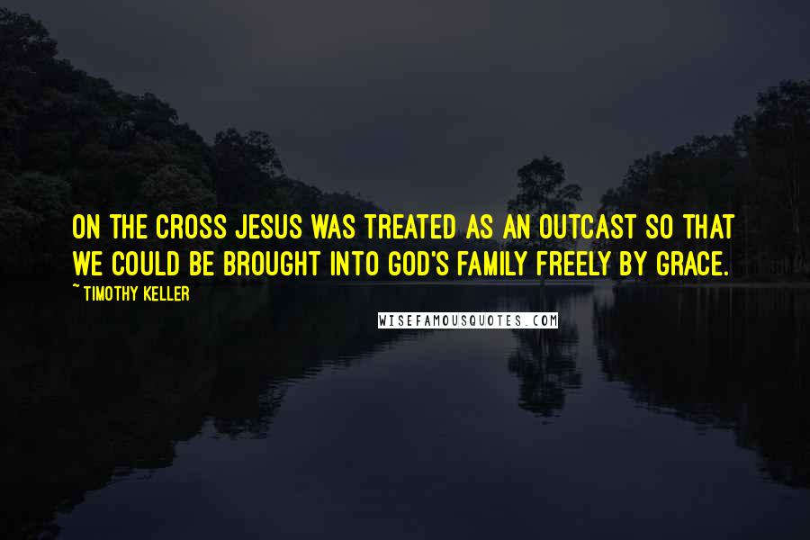 Timothy Keller Quotes: On the cross Jesus was treated as an outcast so that we could be brought into God's family freely by grace.