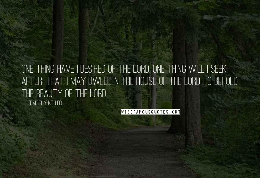 Timothy Keller Quotes: One thing have I desired of the Lord, one thing will I seek after: that I may dwell in the house of the Lord to behold the beauty of the Lord.