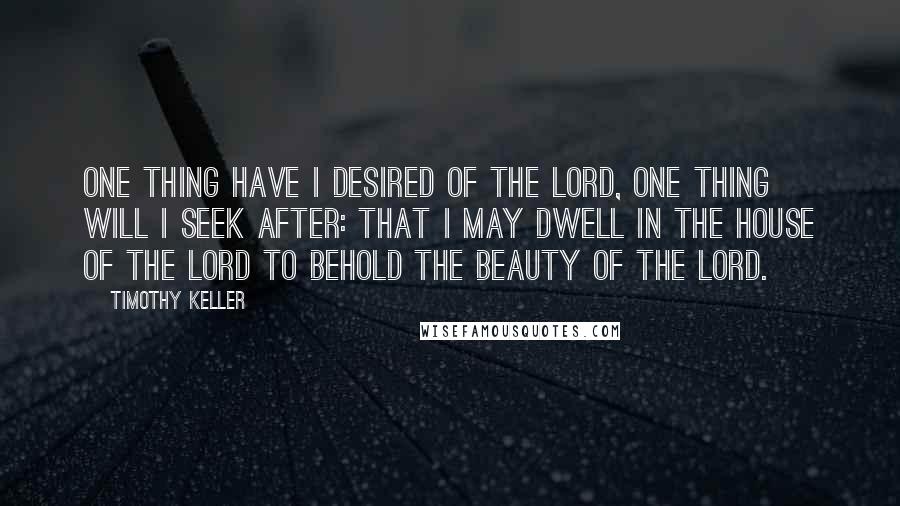 Timothy Keller Quotes: One thing have I desired of the Lord, one thing will I seek after: that I may dwell in the house of the Lord to behold the beauty of the Lord.