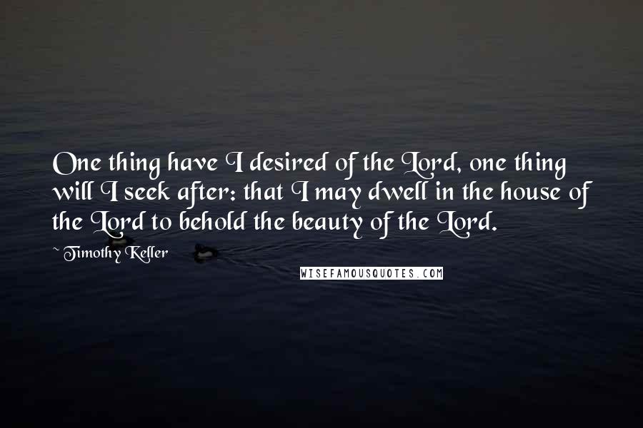 Timothy Keller Quotes: One thing have I desired of the Lord, one thing will I seek after: that I may dwell in the house of the Lord to behold the beauty of the Lord.