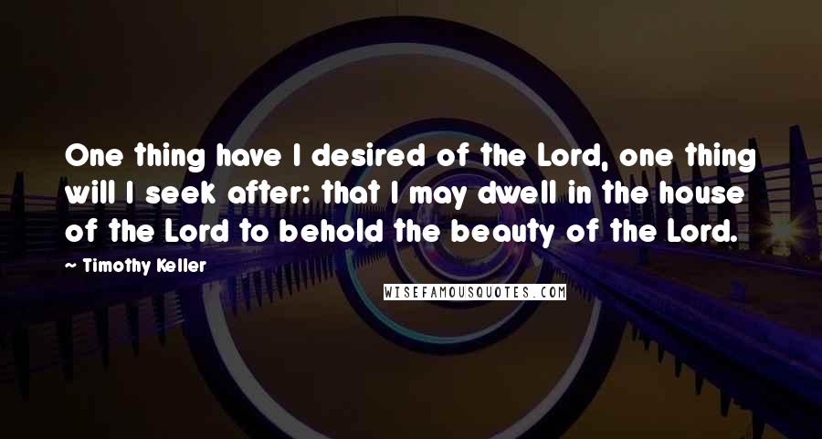 Timothy Keller Quotes: One thing have I desired of the Lord, one thing will I seek after: that I may dwell in the house of the Lord to behold the beauty of the Lord.