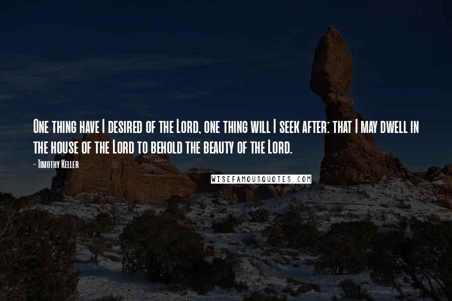 Timothy Keller Quotes: One thing have I desired of the Lord, one thing will I seek after: that I may dwell in the house of the Lord to behold the beauty of the Lord.