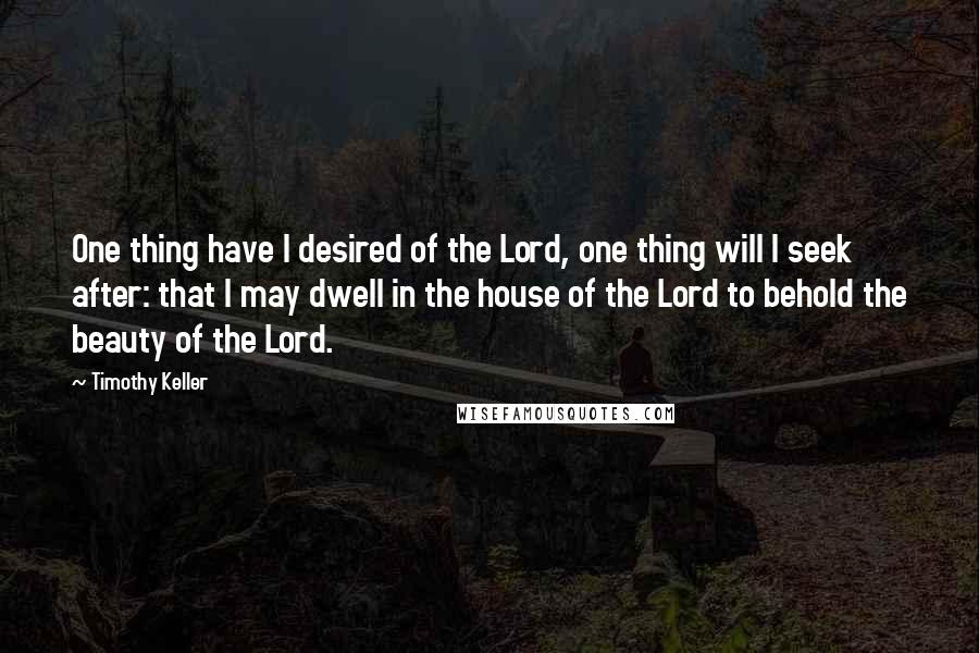 Timothy Keller Quotes: One thing have I desired of the Lord, one thing will I seek after: that I may dwell in the house of the Lord to behold the beauty of the Lord.