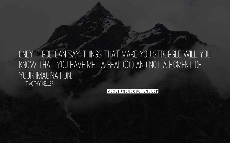 Timothy Keller Quotes: Only if God can say things that make you struggle will you know that you have met a real God and not a figment of your imagination.