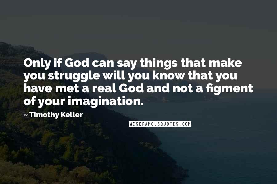 Timothy Keller Quotes: Only if God can say things that make you struggle will you know that you have met a real God and not a figment of your imagination.