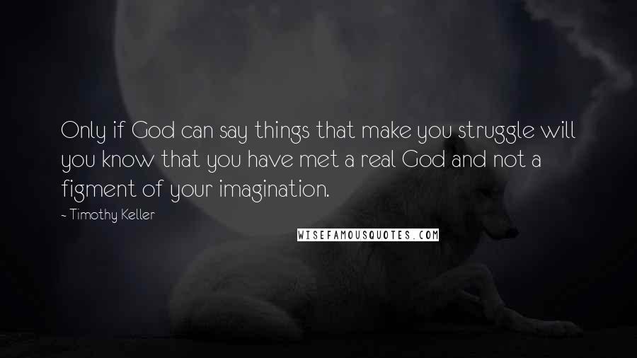 Timothy Keller Quotes: Only if God can say things that make you struggle will you know that you have met a real God and not a figment of your imagination.