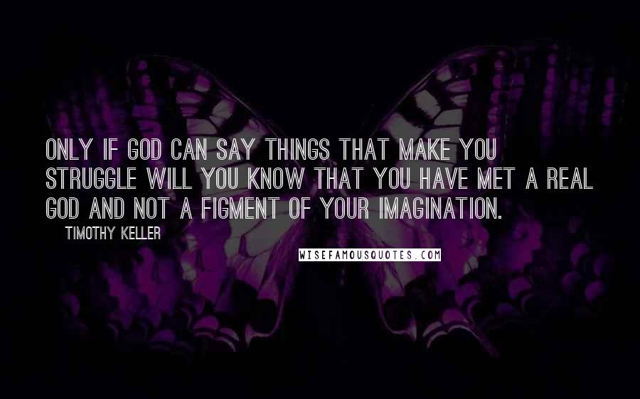 Timothy Keller Quotes: Only if God can say things that make you struggle will you know that you have met a real God and not a figment of your imagination.